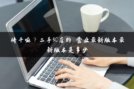 修干嘛？二手3C店的闇营业最新版本最新版本是多少