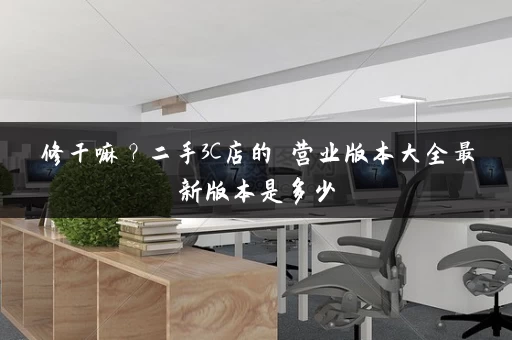 修干嘛？二手3C店的闇营业版本大全最新版本是多少