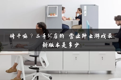 修干嘛？二手3C店的闇营业绅士游戏最新版本是多少