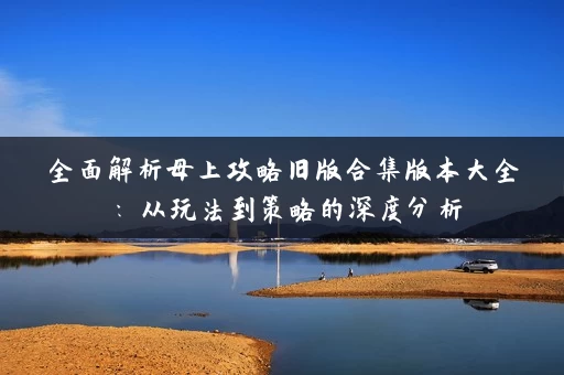 全面解析母上攻略旧版合集版本大全：从玩法到策略的深度分析