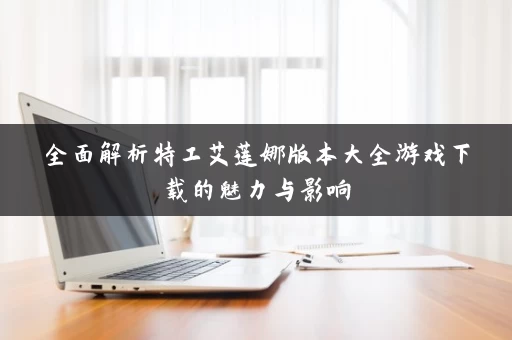 全面解析特工艾莲娜版本大全游戏下载的魅力与影响