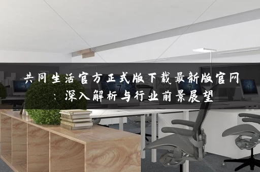 共同生活官方正式版下载最新版官网：深入解析与行业前景展望