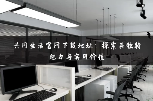 共同生活官网下载地址：探索其独特魅力与实用价值