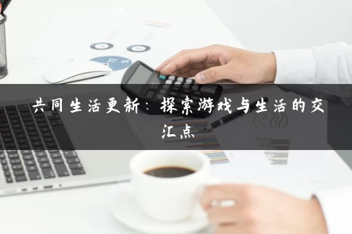共同生活更新:探索游戏与生活的交汇点 共同生活更新:探索游戏与生活的交汇点