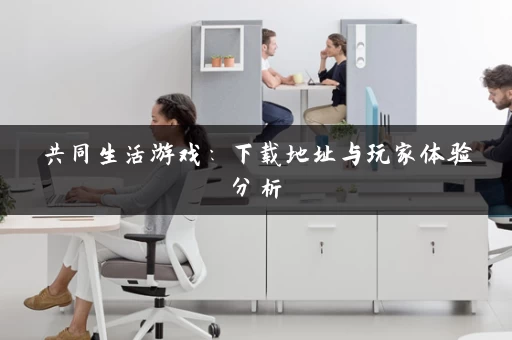 共同生活游戏：下载地址与玩家体验分析