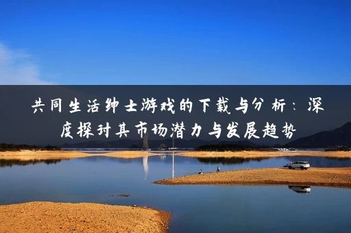 共同生活绅士游戏的下载与分析:深度探讨其市场潜力与发展趋势 共同生活绅士游戏的下载与分析:深度探讨其市场潜力与发展趋势