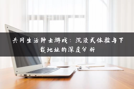 共同生活绅士游戏:沉浸式体验与下载地址的深度分析 共同生活绅士游戏:沉浸式体验与下载地址的深度分析
