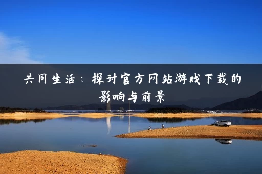 共同生活：探讨官方网站游戏下载的影响与前景