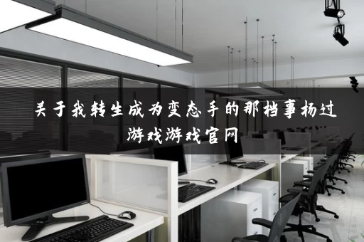 关于我转生成为变态手的那档事杨过游戏游戏官网