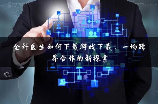 全科医生如何下载游戏下载：一场跨界合作的新探索