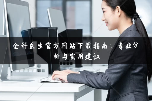 全科医生官方网站下载指南:专业分析与实用建议 全科医生官方网站下载指南:专业分析与实用建议