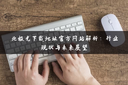 北极光下载地址官方网站解析：行业现状与未来展望