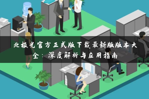 北极光官方正式版下载最新版版本大全:深度解析与应用指南 北极光官方正式版下载最新版版本大全:深度解析与应用指南