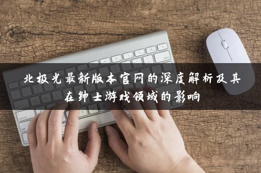 北极光最新版本官网的深度解析及其在绅士游戏领域的影响 北极光最新版本官网的深度解析及其在绅士游戏领域的影响