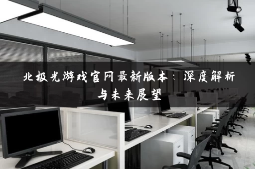 北极光游戏官网最新版本:深度解析与未来展望 北极光游戏官网最新版本:深度解析与未来展望