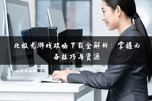北极光游戏攻略下载全解析:掌握必备技巧与资源 北极光游戏攻略下载全解析:掌握必备技巧与资源