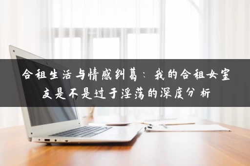 合租生活与情感纠葛：我的合租女室友是不是过于淫荡的深度分析