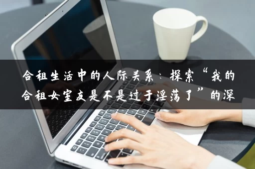 合租生活中的人际关系：探索“我的合租女室友是不是过于淫荡了”的深层次含义