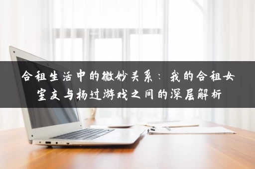 合租生活中的微妙关系：我的合租女室友与杨过游戏之间的深层解析