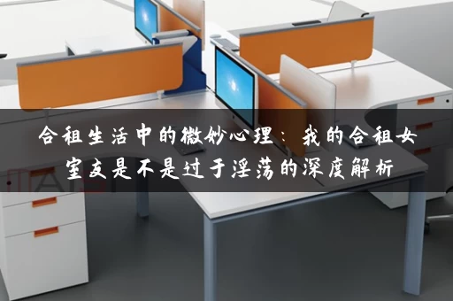 合租生活中的微妙心理：我的合租女室友是不是过于淫荡的深度解析