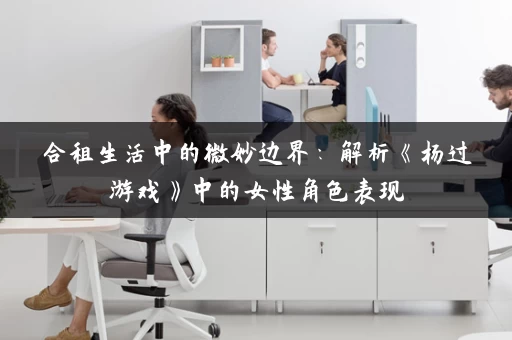 合租生活中的微妙边界：解析《杨过游戏》中的女性角色表现