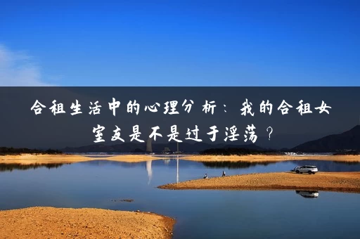合租生活中的心理分析：我的合租女室友是不是过于淫荡？