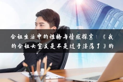 合租生活中的性格与情感探索：《我的合租女室友是不是过于淫荡了》的深度分析