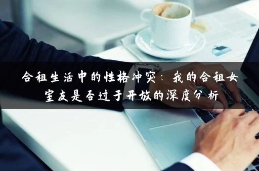 合租生活中的性格冲突：我的合租女室友是否过于开放的深度分析