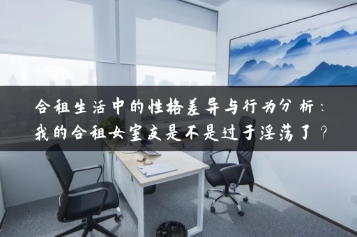 合租生活中的性格差异与行为分析：我的合租女室友是不是过于淫荡了？
