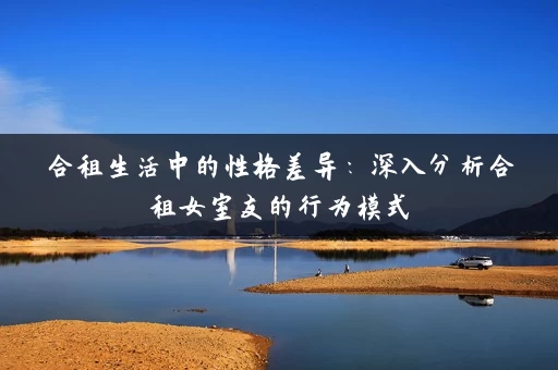 合租生活中的性格差异：深入分析合租女室友的行为模式