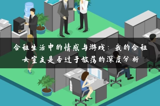 合租生活中的情感与游戏：我的合租女室友是否过于放荡的深度分析
