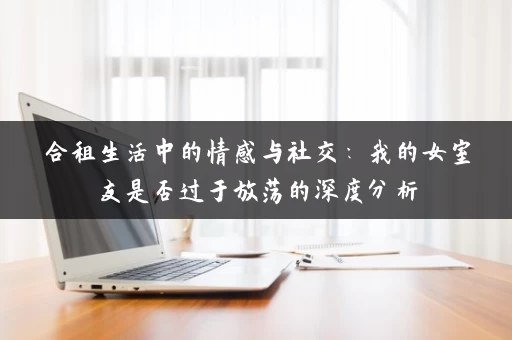 合租生活中的情感与社交：我的女室友是否过于放荡的深度分析