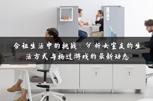 合租生活中的挑战：分析女室友的生活方式与杨过游戏的最新动态