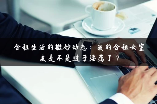 合租生活的微妙动态：我的合租女室友是不是过于淫荡了？