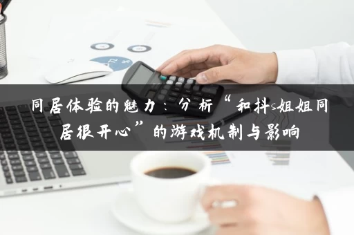 同居体验的魅力：分析“和抖s姐姐同居很开心”的游戏机制与影响