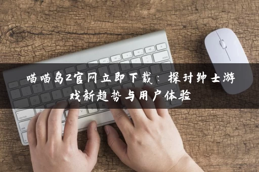 喵喵岛2官网立即下载:探讨绅士游戏新趋势与用户体验 喵喵岛2官网立即下载:探讨绅士游戏新趋势与用户体验