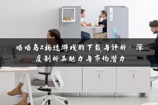 喵喵岛2杨过游戏的下载与评析:深度剖析其魅力与市场潜力 喵喵岛2杨过游戏的下载与评析:深度剖析其魅力与市场潜力